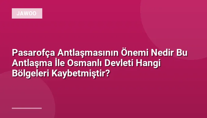 Pasarofça Antlaşmasının Önemi Nedir Bu Antlaşma İle Osmanlı Devleti Hangi Bölgeleri Kaybetmiştir?