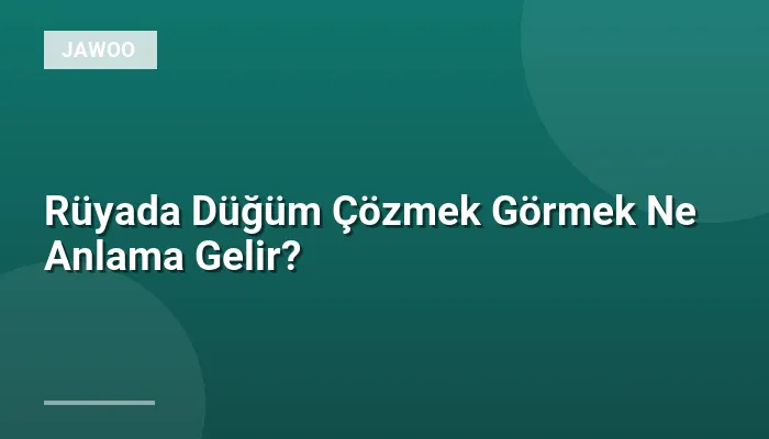Rüyada Düğüm Çözmek Görmek Ne Anlama Gelir?