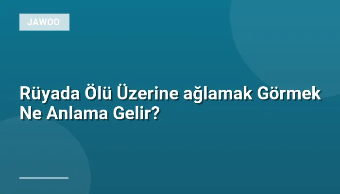 Rüyada Ölü Üzerine ağlamak Görmek Ne Anlama Gelir?