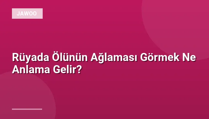 Rüyada Ölünün Ağlaması Görmek Ne Anlama Gelir?