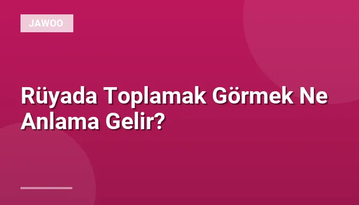 Rüyada Toplamak Görmek Ne Anlama Gelir?