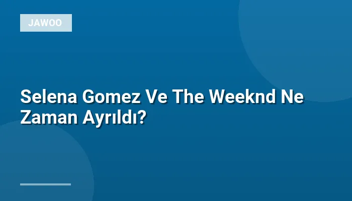 Selena Gomez Ve The Weeknd Ne Zaman Ayrıldı?