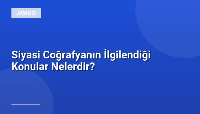 Siyasi Coğrafyanın İlgilendiği Konular Nelerdir?