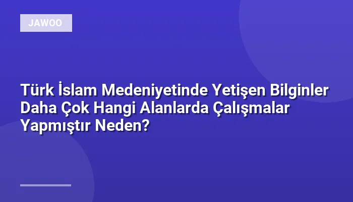 Türk İslam Medeniyetinde Yetişen Bilginler Daha Çok Hangi Alanlarda Çalışmalar Yapmıştır Neden?