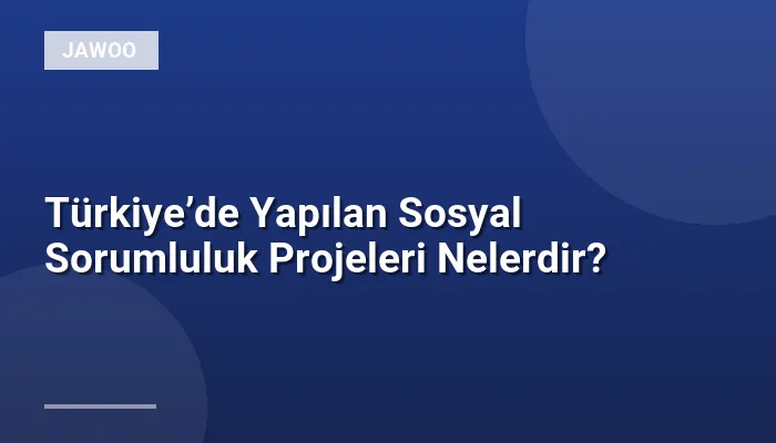 Türkiye’de Yapılan Sosyal Sorumluluk Projeleri Nelerdir?