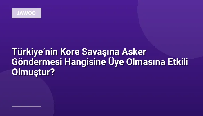 Türkiye’nin Kore Savaşına Asker Göndermesi Hangisine Üye Olmasına Etkili Olmuştur?
