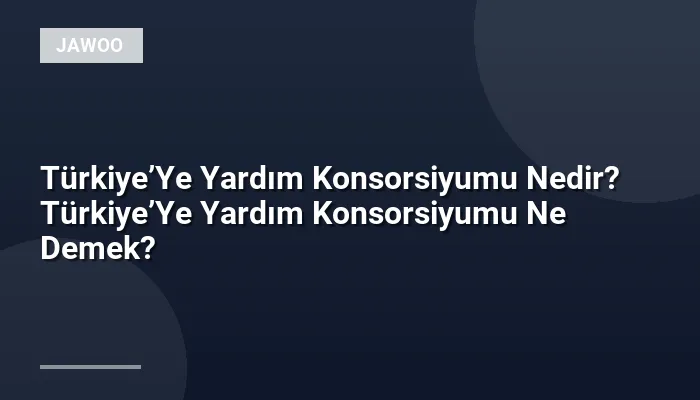 Türkiye’Ye Yardım Konsorsiyumu Nedir? Türkiye’Ye Yardım Konsorsiyumu Ne Demek?