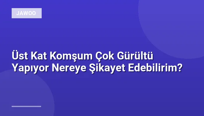 Üst Kat Komşum Çok Gürültü Yapıyor Nereye Şikayet Edebilirim?