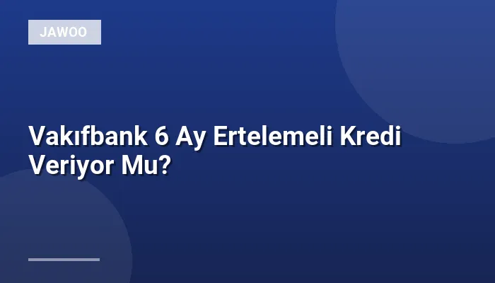 Vakıfbank 6 Ay Ertelemeli Kredi Veriyor Mu?