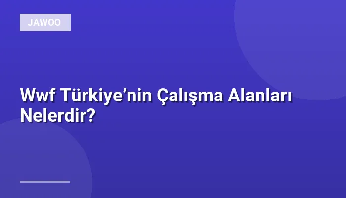 Wwf Türkiye’nin Çalışma Alanları Nelerdir?