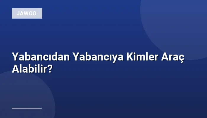 Yabancıdan Yabancıya Kimler Araç Alabilir?