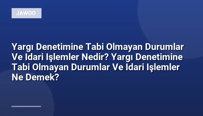 Yargı Denetimine Tabi Olmayan Durumlar Ve Idari Işlemler Nedir? Yargı Denetimine Tabi Olmayan Durumlar Ve Idari Işlemler Ne Demek?