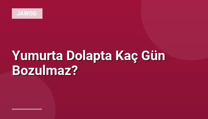 Yumurta Dolapta Kaç Gün Bozulmaz?
